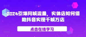 2024引爆同城流量,实体店如何借助抖音实现千城万店|淘骐网赚资源库