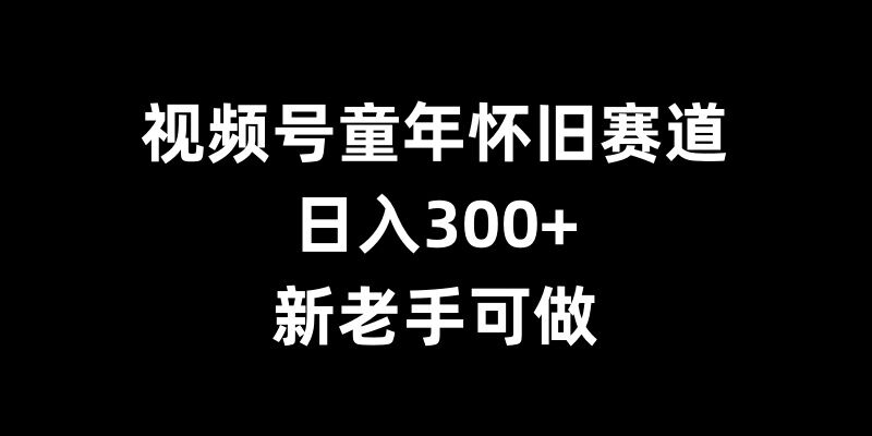 视频号童年怀旧赛道,日入300+,新老手可做【揭秘】|淘骐网赚资源库