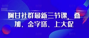 阿甘社群最新三节课，叠加、金字塔、上大促|淘骐网赚资源库