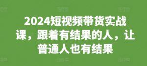 2024短视频带货实战课,跟着有结果的人,让普通人也有结果|淘骐网赚资源库