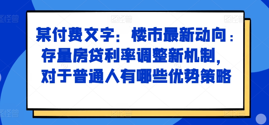 某付费文章:楼市最新动向,存量房贷利率调整新机制,对于普通人有哪些优势策略|淘骐网赚资源库