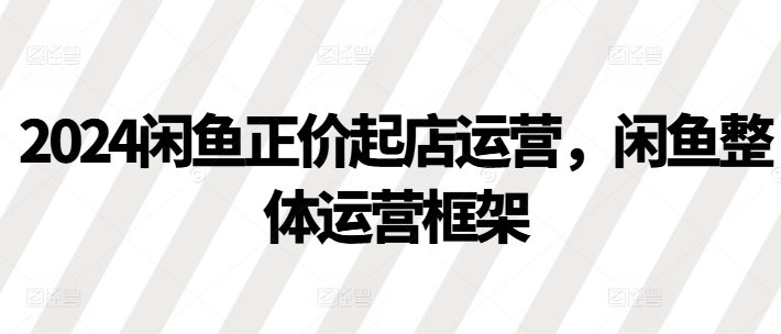 2024闲鱼正价起店运营，闲鱼整体运营框架|淘骐网赚资源库