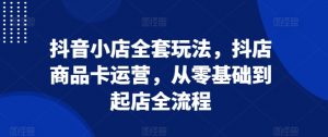 抖音小店全套玩法,抖店商品卡运营,从零基础到起店全流程|淘骐网赚资源库