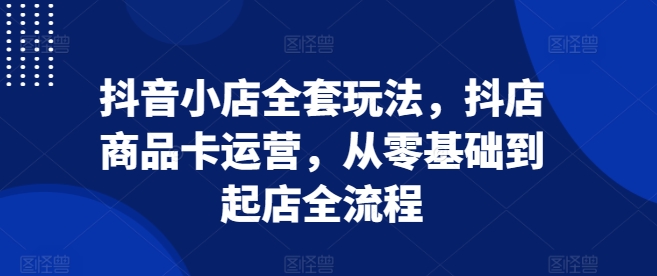 抖音小店全套玩法,抖店商品卡运营,从零基础到起店全流程|淘骐网赚资源库