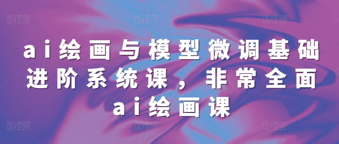 ai绘画与模型微调基础进阶系统课,非常全面ai绘画课(68节)|淘骐网赚资源库