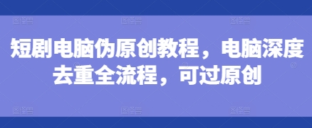 短剧电脑伪原创教程,电脑深度去重全流程,可过原创|淘骐网赚资源库