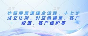 外贸底层逻辑全流程，十七步成交法则、时空角逼单、客户挖潜、客户维护等|淘骐网赚资源库