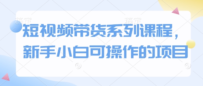 短视频带货系列课程,新手小白可操作的项目|淘骐网赚资源库