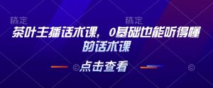 茶叶主播话术课,0基础也能听得懂的话术课|淘骐网赚资源库