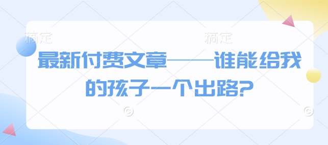 最新付费文章——谁能给我的孩子一个出路?|淘骐网赚资源库