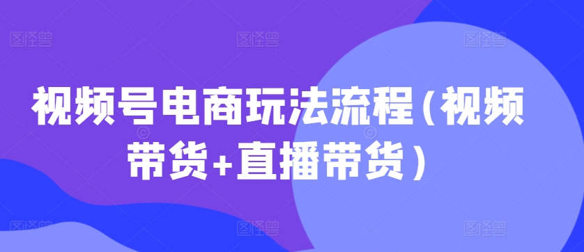 视频号电商玩法流程，视频带货+直播带货【更新2025年1月】|淘骐网赚资源库