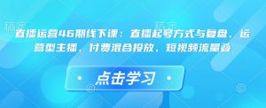 直播运营46期线下课：直播起号方式与复盘、运营型主播、付费混合投放、短视频流量叠|淘骐网赚资源库