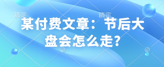 某付费文章:节后大盘会怎么走?|淘骐网赚资源库