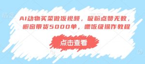 AI动物买菜做饭视频,吸粉点赞无数,橱窗带货5000单,喂饭级操作教程|淘骐网赚资源库
