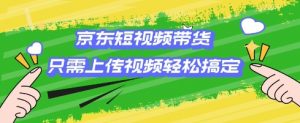 京东短视频带货,只需上传视频就搞定,小白轻松上手【揭秘】|淘骐网赚资源库