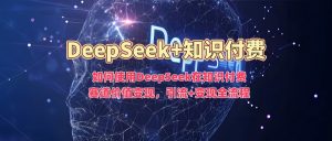 如何使用DeepSeek在知识付费赛道价值变现,引流+变现全流程|淘骐网赚资源库