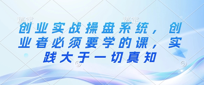 创业实战操盘系统,创业者必须要学的课,实践大于一切真知|淘骐网赚资源库