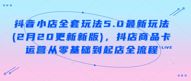 抖音小店全套玩法5.0最新玩法(2月20更新新版),抖店商品卡运营从零基础到起店全流程|淘骐网赚资源库