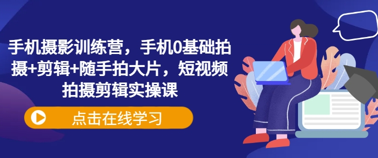 手机摄影训练营，手机0基础拍摄+剪辑+随手拍大片，短视频拍摄剪辑实操课|淘骐网赚资源库