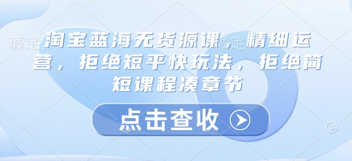 淘宝蓝海无货源课，精细运营，拒绝短平快玩法，拒绝简短课程凑章节|淘骐网赚资源库