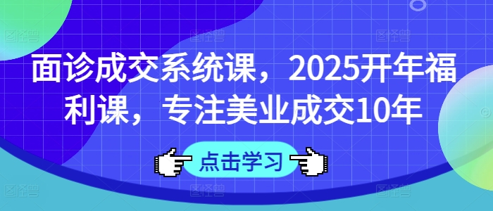 面诊成交系统课，2025开年福利课，专注美业成交10年|淘骐网赚资源库