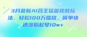 3月最新AI药王猛兽视频玩法,轻松100W播放,简单快速涨粉起号10w+|淘骐网赚资源库