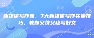 新媒体写作课，7大新媒体写作实操技巧，教你又快又稳写好文|淘骐网赚资源库