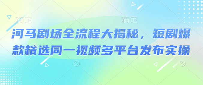河马剧场全流程大揭秘,短剧爆款精选同一视频多平台发布实操|淘骐网赚资源库