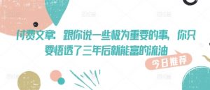 付费文章:跟你说一些极为重要的事,你只要悟透了 三年后 就能富的流油|淘骐网赚资源库