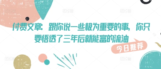 付费文章:跟你说一些极为重要的事,你只要悟透了 三年后 就能富的流油|淘骐网赚资源库