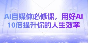 AI自媒体必修课,用好AI 10倍提升你的人生效率|淘骐网赚资源库