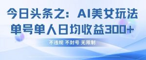 今日头条之AI美女玩法单号单人日均收益3张+，不违规 不封号 无限制|淘骐网赚资源库