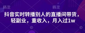 抖音实时转播别人的直播间带货，轻副业，重收入，月入过1w|淘骐网赚资源库