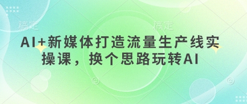 AI+新媒体打造流量生产线实操课,换个思路玩转AI|淘骐网赚资源库