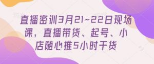 直播密训3月21~22日现场课，​直播带货、起号、小店随心推5小时干货|淘骐网赚资源库