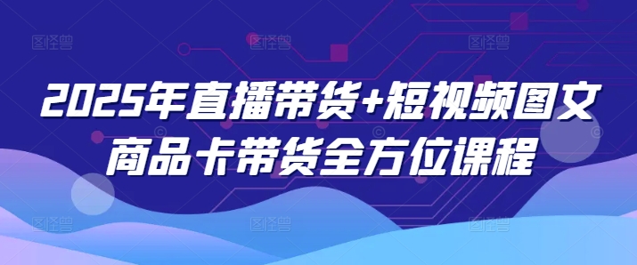 2025年直播带货+短视频图文商品卡带货全方位课程（更新4月）|淘骐网赚资源库