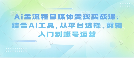 Ai全流程自媒体变现实战课，结合AI工具，从平台选择、剪辑入门到账号运营|淘骐网赚资源库