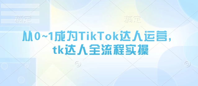 从0~1成为TikTok达人运营,tk达人全流程实操|淘骐网赚资源库