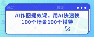 AI作图提效课,用AI快速换100个场景100个模特|淘骐网赚资源库