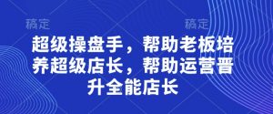 超级操盘手,帮助老板培养超级店长,帮助运营晋升全能店长|淘骐网赚资源库
