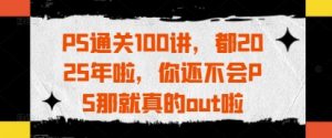 PS通关100讲，都2025年啦，你还不会PS那就真的out啦|淘骐网赚资源库