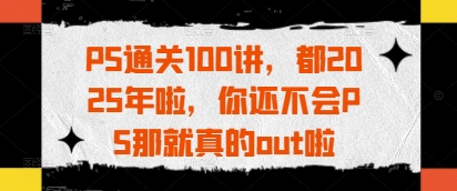 PS通关100讲,都2025年啦,你还不会PS那就真的out啦|淘骐网赚资源库