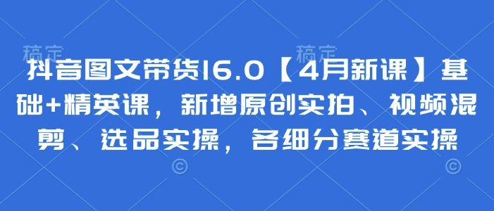 抖音图文带货16.0【4月新课】基础+精英课,新增原创实拍、视频混剪、选品实操,各细分赛道实操|淘骐网赚资源库
