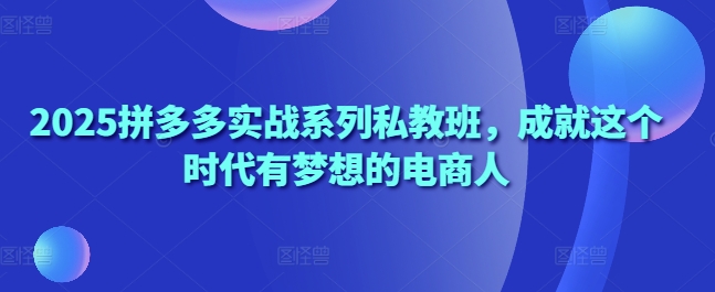 2025拼多多实战系列私教班,成就这个时代有梦想的电商人|淘骐网赚资源库