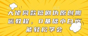 大佬同款短剧伪原创搬运方法,0基础小白也能轻松学会|淘骐网赚资源库