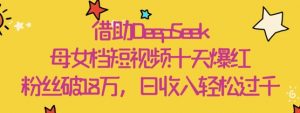 借助DeepSeek，母女档短视频十天爆红，粉丝破18W，日收入轻松几张|淘骐网赚资源库