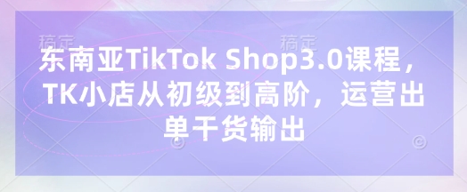 东南亚TikTok Shop3.0课程,TK小店从初级到高阶,运营出单干货输出|淘骐网赚资源库