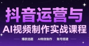 抖音运营与AI视频制作实战课程，爆款选题-AI特效制作-账号搭建|淘骐网赚资源库