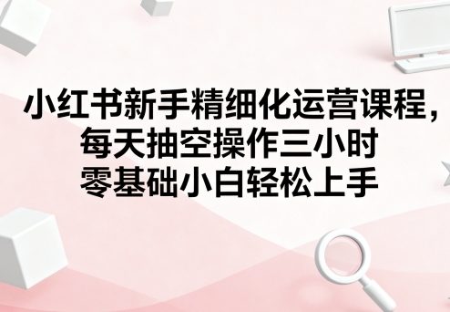 小红书新手精细化运营课程,每天抽空操作三小时,零基础小白轻松上手|淘骐网赚资源库