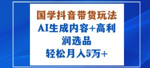 国学抖音带货玩法，AI生成内容+高利润选品，轻松月入1W+|淘骐网赚资源库
